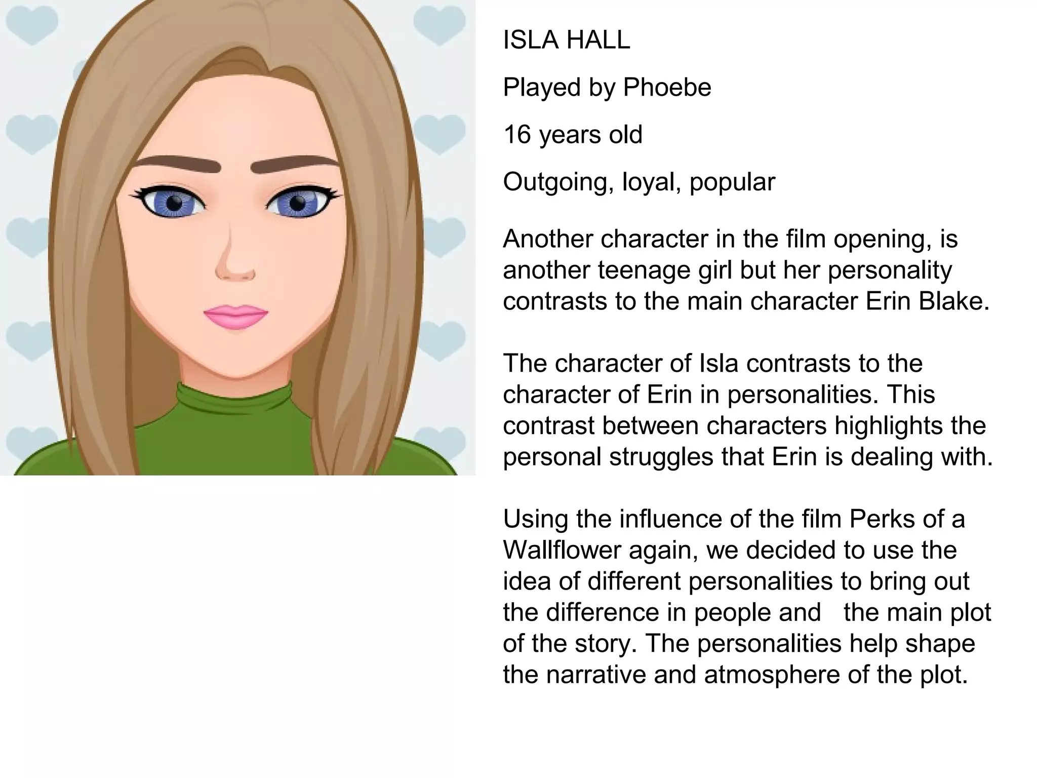 ISLA HALL
Played by Phoebe
16 years old
Outgoing, loyal, popular
Another character in the film opening, is
another teenage girl but her personality
contrasts to the main character Erin Blake.
The character of Isla contrasts to the
character of Erin in personalities. This
contrast between characters highlights the
personal struggles that Erin is dealing with.
Using the influence of the film Perks of a
Wallflower again, we decided to use the
idea of different personalities to bring out
the difference in people and the main plot
of the story. The personalities help shape
the narrative and atmosphere of the plot.
 