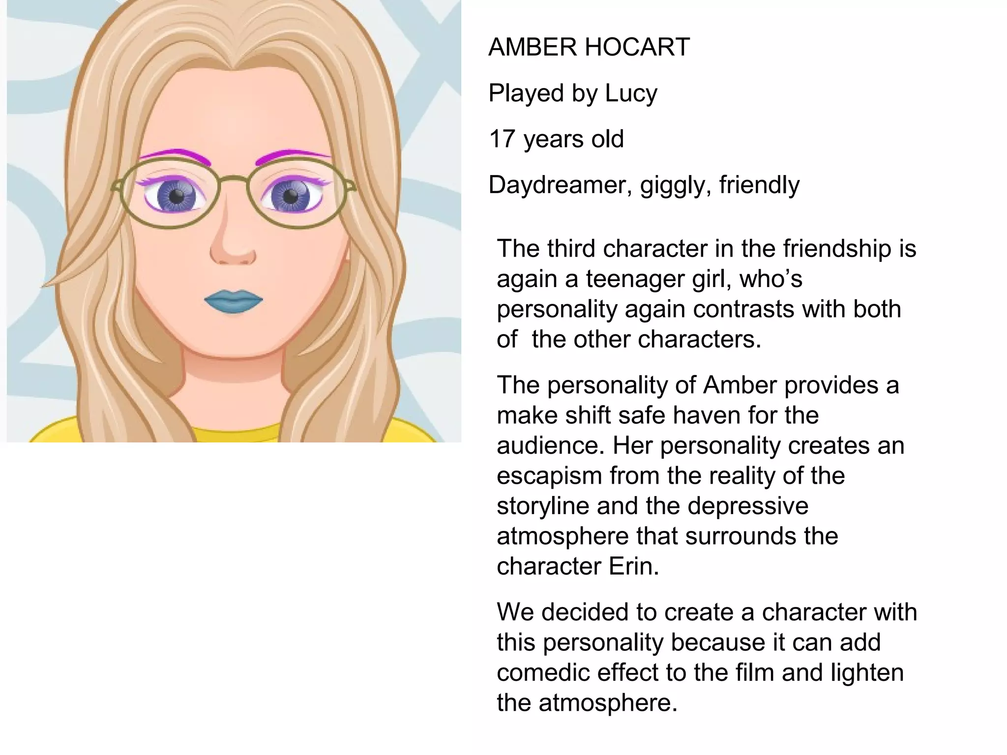 AMBER HOCART
Played by Lucy
17 years old
Daydreamer, giggly, friendly
The third character in the friendship is
again a teenager girl, who’s
personality again contrasts with both
of the other characters.
The personality of Amber provides a
make shift safe haven for the
audience. Her personality creates an
escapism from the reality of the
storyline and the depressive
atmosphere that surrounds the
character Erin.
We decided to create a character with
this personality because it can add
comedic effect to the film and lighten
the atmosphere.
 