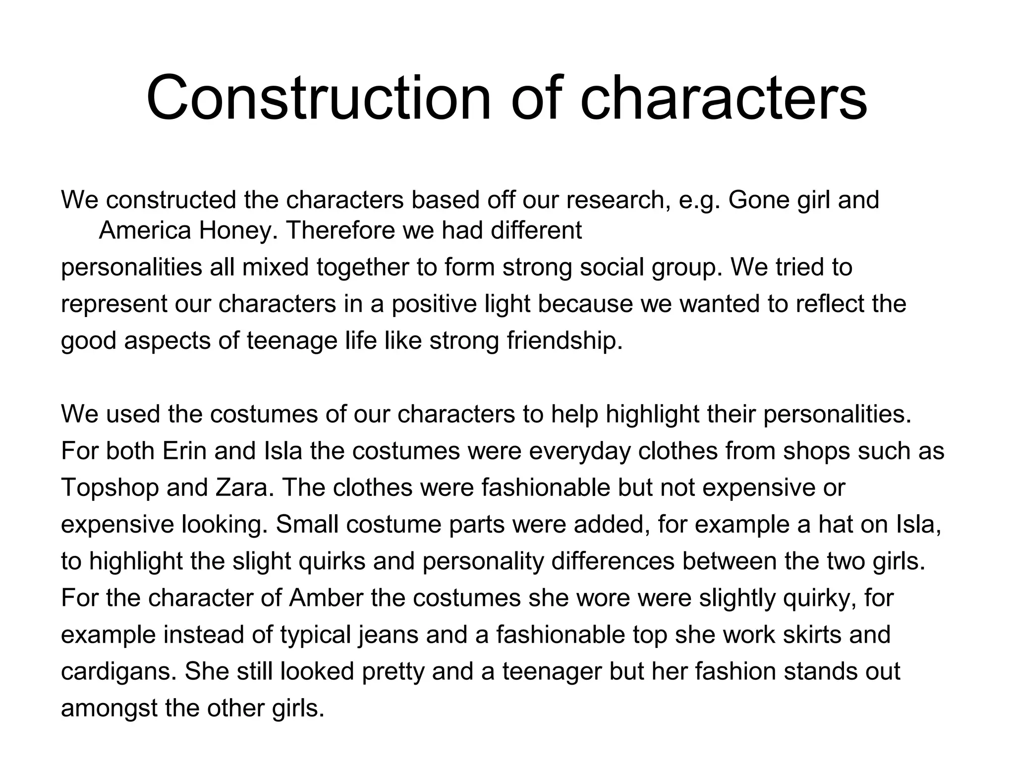 Construction of characters
We constructed the characters based off our research, e.g. Gone girl and
America Honey. Therefore we had different
personalities all mixed together to form strong social group. We tried to
represent our characters in a positive light because we wanted to reflect the
good aspects of teenage life like strong friendship.
We used the costumes of our characters to help highlight their personalities.
For both Erin and Isla the costumes were everyday clothes from shops such as
Topshop and Zara. The clothes were fashionable but not expensive or
expensive looking. Small costume parts were added, for example a hat on Isla,
to highlight the slight quirks and personality differences between the two girls.
For the character of Amber the costumes she wore were slightly quirky, for
example instead of typical jeans and a fashionable top she work skirts and
cardigans. She still looked pretty and a teenager but her fashion stands out
amongst the other girls.
 
