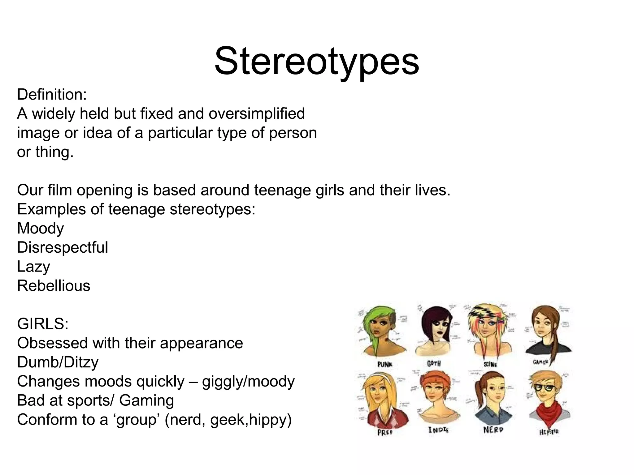 Stereotypes
Definition:
A widely held but fixed and oversimplified
image or idea of a particular type of person
or thing.
Our film opening is based around teenage girls and their lives.
Examples of teenage stereotypes:
Moody
Disrespectful
Lazy
Rebellious
GIRLS:
Obsessed with their appearance
Dumb/Ditzy
Changes moods quickly – giggly/moody
Bad at sports/ Gaming
Conform to a ‘group’ (nerd, geek,hippy)
 