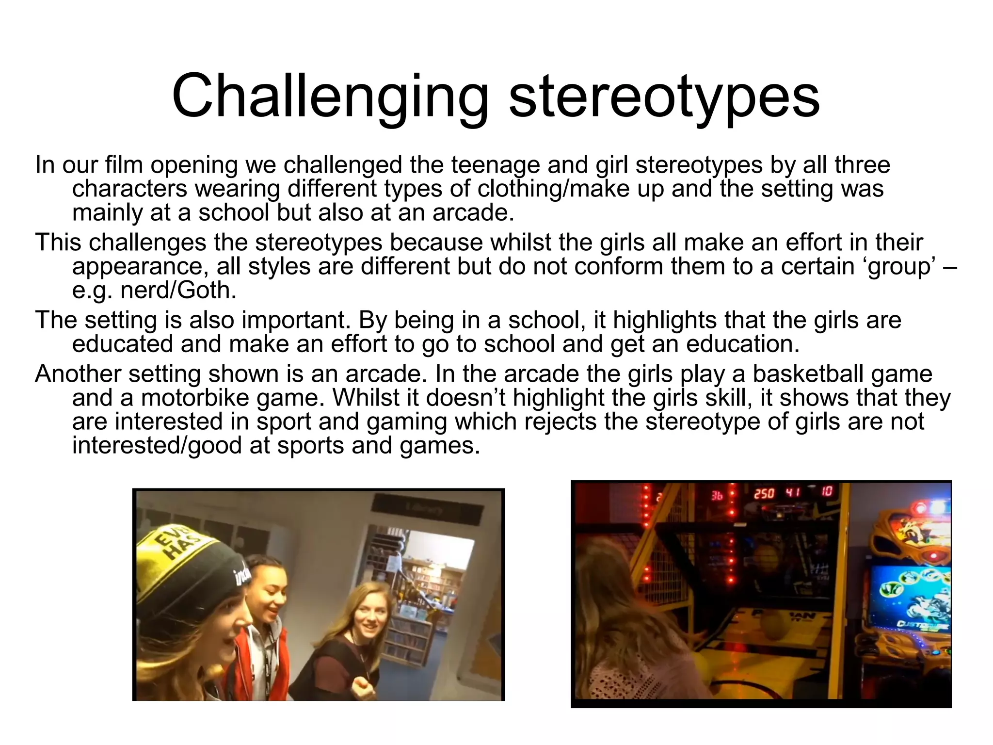 Challenging stereotypes
In our film opening we challenged the teenage and girl stereotypes by all three
characters wearing different types of clothing/make up and the setting was
mainly at a school but also at an arcade.
This challenges the stereotypes because whilst the girls all make an effort in their
appearance, all styles are different but do not conform them to a certain ‘group’ –
e.g. nerd/Goth.
The setting is also important. By being in a school, it highlights that the girls are
educated and make an effort to go to school and get an education.
Another setting shown is an arcade. In the arcade the girls play a basketball game
and a motorbike game. Whilst it doesn’t highlight the girls skill, it shows that they
are interested in sport and gaming which rejects the stereotype of girls are not
interested/good at sports and games.
 