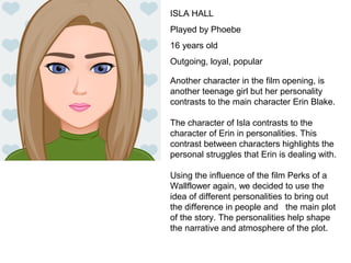 ISLA HALL
Played by Phoebe
16 years old
Outgoing, loyal, popular
Another character in the film opening, is
another teenage girl but her personality
contrasts to the main character Erin Blake.
The character of Isla contrasts to the
character of Erin in personalities. This
contrast between characters highlights the
personal struggles that Erin is dealing with.
Using the influence of the film Perks of a
Wallflower again, we decided to use the
idea of different personalities to bring out
the difference in people and the main plot
of the story. The personalities help shape
the narrative and atmosphere of the plot.
 