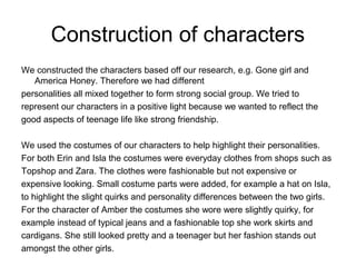 Construction of characters
We constructed the characters based off our research, e.g. Gone girl and
America Honey. Therefore we had different
personalities all mixed together to form strong social group. We tried to
represent our characters in a positive light because we wanted to reflect the
good aspects of teenage life like strong friendship.
We used the costumes of our characters to help highlight their personalities.
For both Erin and Isla the costumes were everyday clothes from shops such as
Topshop and Zara. The clothes were fashionable but not expensive or
expensive looking. Small costume parts were added, for example a hat on Isla,
to highlight the slight quirks and personality differences between the two girls.
For the character of Amber the costumes she wore were slightly quirky, for
example instead of typical jeans and a fashionable top she work skirts and
cardigans. She still looked pretty and a teenager but her fashion stands out
amongst the other girls.
 
