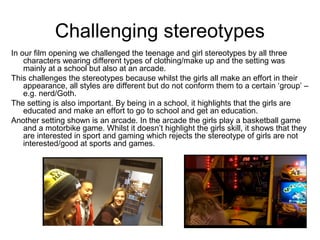 Challenging stereotypes
In our film opening we challenged the teenage and girl stereotypes by all three
characters wearing different types of clothing/make up and the setting was
mainly at a school but also at an arcade.
This challenges the stereotypes because whilst the girls all make an effort in their
appearance, all styles are different but do not conform them to a certain ‘group’ –
e.g. nerd/Goth.
The setting is also important. By being in a school, it highlights that the girls are
educated and make an effort to go to school and get an education.
Another setting shown is an arcade. In the arcade the girls play a basketball game
and a motorbike game. Whilst it doesn’t highlight the girls skill, it shows that they
are interested in sport and gaming which rejects the stereotype of girls are not
interested/good at sports and games.
 