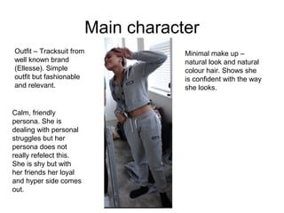 Main character
Outfit – Tracksuit from
well known brand
(Ellesse). Simple
outfit but fashionable
and relevant.
Minimal make up –
natural look and natural
colour hair. Shows she
is confident with the way
she looks.
Calm, friendly
persona. She is
dealing with personal
struggles but her
persona does not
really refelect this.
She is shy but with
her friends her loyal
and hyper side comes
out.
 