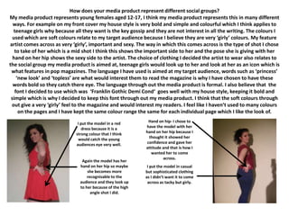 How does your media product represent different social groups?
My media product represents young females aged 12-17, I think my media product represents this in many different
  ways. For example on my front cover my house style is very bold and simple and colourful which I think applies to
  teenage girls why because all they want is the key gossip and they are not interest in all the writing. The colours I
  used which are soft colours relate to my target audience because I believe they are very ‘girly’ colours. My feature
artist comes across as very ‘girly’, important and sexy. The way in which this comes across is the type of shot I chose
   to take of her which is a mid shot I think this shows the important side to her and the pose she is giving with her
  hand on her hip shows the sexy side to the artist. The choice of clothing I decided the artist to wear also relates to
the social group my media product is aimed at, teenage girls would look up to her and look at her as an icon which is
 what features in pop magazines. The language I have used is aimed at my target audience, words such as ‘princess’
    ‘new look’ and ‘topless’ are what would interest them to read the magazine is why I have chosen to have these
  words bold so they catch there eye. The language through out the media product is formal. I also believe that the
   font I decided to use which was ‘Franklin Gothic Demi Cond‘ goes well with my house style, keeping it bold and
 simple which is why I decided to keep this font through out my media product. I think that the soft colours through
 out give a very ‘girly’ feel to the magazine and would interest my readers. I feel like I haven’t used to many colours
     on the pages and I have kept the same colour range the same for each individual page which I like the look of.

                              I put the model in a red       Hand on hip- I chose to
                                 dress because it is a      have the model with her
                             strong colour that I think     hand on her hip because I
                               would catch the young         thought it showed her
                             audiences eye very well.       confidence and gave her
                                                            attitude and that is how I
                                                               wanted her to come
                                                                     across.
                                Again the model has her
                               hand on her hip so maybe      I put the model in casual
                                   she becomes more         but sophisticated clothing
                                   recognisable to the      as I didn’t want it to come
                               audience and they look up     across as tacky but girly.
                               to her because of the high
                                     angle shot I did.
 