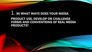 1. IN WHAT WAYS DOES YOUR MEDIA
PRODUCT USE, DEVELOP OR CHALLENGE
FORMS AND CONVENTIONS OF REAL MEDIA
PRODUCTS?
 