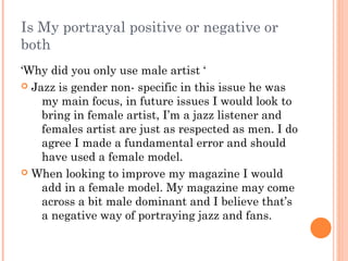 Is My portrayal positive or negative or
both
‘Why did you only use male artist ‘
 Jazz is gender non- specific in this issue he was
    my main focus, in future issues I would look to
    bring in female artist, I’m a jazz listener and
    females artist are just as respected as men. I do
    agree I made a fundamental error and should
    have used a female model.
 When looking to improve my magazine I would
    add in a female model. My magazine may come
    across a bit male dominant and I believe that’s
    a negative way of portraying jazz and fans.
 