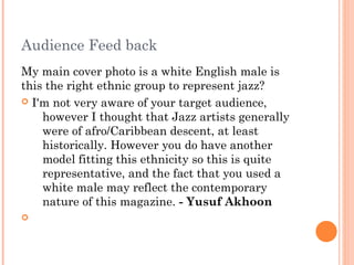 Audience Feed back
My main cover photo is a white English male is
this the right ethnic group to represent jazz?
 I'm not very aware of your target audience,
    however I thought that Jazz artists generally
    were of afro/Caribbean descent, at least
    historically. However you do have another
    model fitting this ethnicity so this is quite
    representative, and the fact that you used a
    white male may reflect the contemporary
    nature of this magazine. - Yusuf Akhoon

 