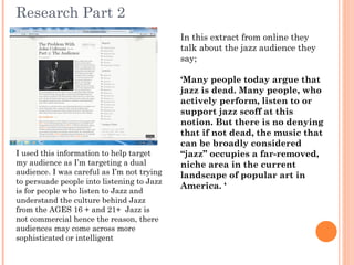 Research Part 2
                                            In this extract from online they
                                            talk about the jazz audience they
                                            say;

                                            ‘Many people today argue that
                                            jazz is dead. Many people, who
                                            actively perform, listen to or
                                            support jazz scoff at this
                                            notion. But there is no denying
                                            that if not dead, the music that
                                            can be broadly considered
I used this information to help target      “jazz” occupies a far-removed,
my audience as I’m targeting a dual         niche area in the current
audience. I was careful as I’m not trying   landscape of popular art in
to persuade people into listening to Jazz
                                            America. ‘
is for people who listen to Jazz and
understand the culture behind Jazz
from the AGES 16 + and 21+ Jazz is
not commercial hence the reason, there
audiences may come across more
sophisticated or intelligent
 