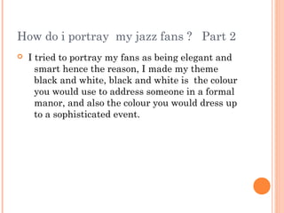How do i portray my jazz fans ? Part 2
   I tried to portray my fans as being elegant and
      smart hence the reason, I made my theme
      black and white, black and white is the colour
      you would use to address someone in a formal
      manor, and also the colour you would dress up
      to a sophisticated event.
 