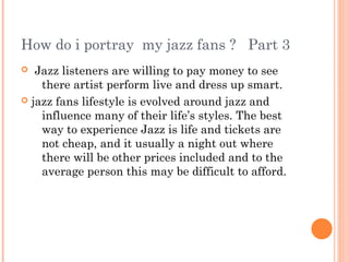 How do i portray my jazz fans ? Part 3
  Jazz listeners are willing to pay money to see
    there artist perform live and dress up smart.
 jazz fans lifestyle is evolved around jazz and
    influence many of their life’s styles. The best
    way to experience Jazz is life and tickets are
    not cheap, and it usually a night out where
    there will be other prices included and to the
    average person this may be difficult to afford.
 