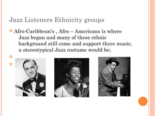 Jazz Listeners Ethnicity groups
   Afro-Caribbean's , Afro – Americans is where
      Jazz began and many of these ethnic
      background still come and support there music,
      a stereotypical Jazz costume would be;



 