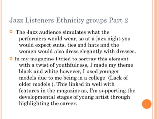 Jazz Listeners Ethnicity groups Part 2
  The Jazz audience simulates what the
    performers would wear, so at a jazz night you
    would expect suits, ties and hats and the
    women would also dress elegantly with dresses.
 In my magazine I tried to portray this element
    with a twist of youthfulness, I made my theme
    black and white however, I used younger
    models due to me being in a college (Lack of
    older models ). This linked in well with
    features in the magazine as, I'm supporting the
    developmental stages of young artist through
    highlighting the career.
 