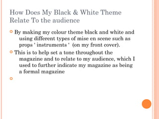 How Does My Black & White Theme
Relate To the audience
 By making my colour theme black and white and
   using different types of mise en scene such as
   props ‘ instruments ‘ (on my front cover).
 This is to help set a tone throughout the
   magazine and to relate to my audience, which I
   used to further indicate my magazine as being
   a formal magazine

 