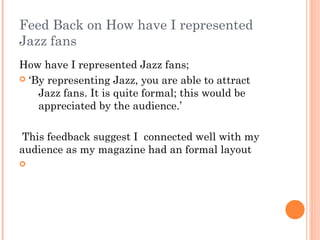 Feed Back on How have I represented
Jazz fans
How have I represented Jazz fans;
 ‘By representing Jazz, you are able to attract
    Jazz fans. It is quite formal; this would be
    appreciated by the audience.’

 This feedback suggest I connected well with my
audience as my magazine had an formal layout

 