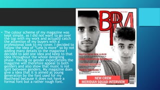 • The colour scheme of my magazine was
kept simple, as I did not want to go over
the top with my work and actually catch
the attention of my buyers with a
professional look to my cover. I decided to
follow the idea of “Less is more” so by not
adding many details to the magazine I
decided to add one idea and keep to that
idea throughout the whole designing
phase. Having no gender expectations the
magazine will therefore appeal to both
genders and also show that music is not
split between genders. My magazine does
give a idea that it is aimed at young
generation by the font used for my
Masthead because it does not have a
formal font but a rather rough font.

 