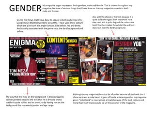 GENDER
My magazine pages represents both genders, male and female. This is shown throughout my
magazine because of various things that I have done so that my magazine appeals to both
male and female.
One of the things that I have done to appeal to both audiences is by
using colours that both genders would like. I have used these colours
which are quite dark but bright colours. Like yellow, red and white.
And usually associated with the genre rock, the dark background and
yellow.
Also with the choice of the font because it is
quite bold which goes with the whole ‘rock’
idea. And as it is quite big and the colours are
bold, this then makes the whole title and font
stand out over the dark background.
The way that the male on the background is dressed applies
to both genders because the way that he is dressed shows
that he is quite stylish and on trend, so by having him on the
background this represents gender and age range.
Although on my magazine there is a lot of males because of the band that I
chose as it was a male band. It gives off quite a stereotype that my magazine
genre “Indie Rock” is more aimed at male because of the dark colours and
more than likely males would be on the cover or in the magazine.
 