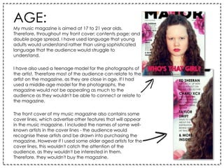 AGE:
My music magazine is aimed at 17 to 21 year olds.
Therefore, throughout my front cover; contents page; and
double page spread, I have used language that young
adults would understand rather than using sophisticated
language that the audience would struggle to
understand.
I have also used a teenage model for the photographs of
the artist. Therefore most of the audience can relate to the
artist on the magazine, as they are close in age. If I had
used a middle-age model for the photographs, the
magazine would not be appealing as much to the
audience as they wouldn't be able to connect or relate to
the magazine.
The front cover of my music magazine also contains some
cover lines, which advertise other features that will appear
in the music magazine. I included the names of some well-
known artists in the cover lines - the audience would
recognise these artists and be drawn into purchasing the
magazine. However if I used some older aged artists for the
cover lines, this wouldn't catch the attention of the
audience, as they wouldn't be interested in them.
Therefore, they wouldn't buy the magazine.
 