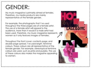 GENDER:
My music magazine is primarily aimed at females.
Therefore, my media products are mainly
representative of the female gender.
For example, the photographs that I’ve used
throughout the three pages are of a female artist.
The use of a female artist will appeal to the
audience, more than it would if a male artist had
been used. Therefore, my music magazine represents
women as it only features images of females.
Throughout the front cover; contents page; and
double page spread, I’ve used bright, feminine
colours. These colours are all representative of the
female gender. For example, stereotypical feminine
colours are used, such as pinks and purples. The use
of these colours also makes the magazine appealing
to women.
 