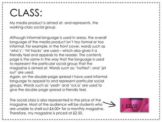CLASS:
My media product is aimed at, and represents, the
working-class social group.
Although informal language is used in areas, the overall
language of the media product isn’t too formal or too
informal. For example, in the front cover, words such as
‘who’s’; ‘hit tracks’ are used – which also gives it a
friendly feel and appeals to the reader. The contents
page is the same in the way that the language is used
to represent the particular social group that the
magazine is aimed at. Words such as: ‘hottest’; and ‘jet
out’ are used.
Again, on the double-page spread I have used informal
language to appeal to and represent particular social
groups. Words such as ‘yeah’ and ‘a.k.a’ are used to
give the double page spread a friendly feel.
The social class is also represented in the price of the
magazine. Most of the audience will be students who
are unable to shell out £4.00+ for a monthly magazine.
Therefore, my magazine is priced at £2.50.
 
