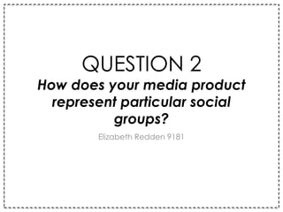QUESTION 2
How does your media product
represent particular social
groups?
Elizabeth Redden 9181
 