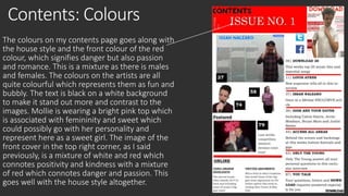Contents: Colours 
The colours on my contents page goes along with 
the house style and the front colour of the red 
colour, which signifies danger but also passion 
and romance. This is a mixture as there is males 
and females. The colours on the artists are all 
quite colourful which represents them as fun and 
bubbly. The text is black on a white background 
to make it stand out more and contrast to the 
images. Mollie is wearing a bright pink top which 
is associated with femininity and sweet which 
could possibly go with her personality and 
represent here as a sweet girl. The image of the 
front cover in the top right corner, as I said 
previously, is a mixture of white and red which 
connotes positivity and kindness with a mixture 
of red which connotes danger and passion. This 
goes well with the house style altogether. 
 