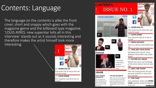 Contents: Language 
The language on the contents is alike the front 
cover, short and snappy which goes with the 
magazine genre and the billboard type magazine. 
‘LOUIS AYRES: new superstar tells all in this 
interview’ stands out as it sounds interesting and 
therefore makes the artist himself look more 
interesting. 
 