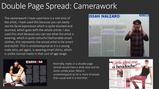 Double Page Spread: Camerawork 
The camerawork I have used here is a mid shot of 
the artist, I have used this because you can easily 
see his facial expression which is quite shocked and 
stunned, which goes with the whole article. I also 
used this shot because you can see what the artist is 
wearing, which is quite colourful fashionable smart 
clothes, this represents the actual artist to be smart 
and stylish. This is unstereotypical as it is a young 
male who, yet again, is wearing smart shirts, which 
is unlike normal males in that sort of age range. 
Normally, males in a double page 
spread would have a wide shot and do 
some untidy pose. Mine is 
unstereotypical as he is more of posed 
than usual and in a mid shot. 
 