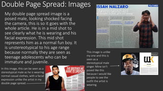 Double Page Spread: Images 
My double page spread image is a 
posed male, looking shocked facing 
the camera, this is so it goes with the 
whole article. He is in a mid shot to 
see clearly what he is wearing and his 
facial expression. This mid shot 
represents him as a normal fun boy. It 
is unstereotypical to his age range 
because normally they are seen as 
teenage adolescents who can be 
immature and juvenile. 
This image is unlike 
my one and this is 
seen as a 
stereotypical male 
singer. Mine isn’t 
posed like this 
because I would like 
people to see the 
outfit the artist is 
wearing. 
In this image, this can be seen as a 
stereotypical male as he is wearing 
normal casual clothes, with a facial 
expression unlike the artist in my 
double page spread. 
 