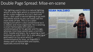 Double Page Spread: Mise-en-scene 
The lighting used in this is a natural lighting, 
which is quite light which is conventional to 
go for a pop magazine as it isn’t dark and 
scary. I also used a natural lighting to go with 
the whole article so you can easily see the 
main body of text. This is on a plain 
background which is also conventional as it 
is clearer and more organised. He is wearing 
a smart fashionable shirt which is 
unstereotypical for his gender and his age, 
whereas most boys would wear a normal t 
shirt, hoodie and jeans, he is wearing a mart 
buttoned up collar shirt. He is also wearing a 
gold watch on his wrist which is 
unstereotypical for boys, as they aren’t 
always seen as fashionable and stylish, 
especially around that age. 
 