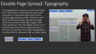 Double Page Spread: Typography 
The typography is mainly in a sans serif type 
font, this shows is more modern and more 
masculine, to represent the artist on the 
double page spread as that. There are serif 
fonts as the pull quotes to make the page 
stand out and also make the image of the 
artist stand out. The main body of text is in a 
normal plain font, this is conventional as it 
isn’t too in your face. The main typography is 
in a blue font to represent him as more manly. 
 