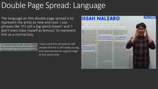Double Page Spread: Language 
The language on this double page spread is to 
represent the artist as new and cool. I use 
phrases like ‘It’s still a big weird dream’ and ‘I 
don't even class myself as famous’ to represent 
him as a normal boy. 
I have used this phrease to tell 
people that he is still really young, 
and represented as a good singer 
at the same time. 
