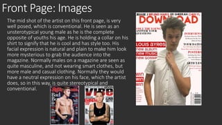 Front Page: Images 
The mid shot of the artist on this front page, is very 
well posed, which is conventional. He is seen as an 
unsterotypical young male as he is the complete 
opposite of youths his age. He is holding a collar on his 
shirt to signify that he is cool and has style too. His 
facial expression is natural and plain to make him look 
more mysterious to grab the audience into the 
magazine. Normally males on a magazine are seen as 
quite masculine, and not wearing smart clothes, but 
more male and casual clothing. Normally they would 
have a neutral expression on his face, which the artist 
does, so in this way, is quite stereotypical and 
conventional. 
 