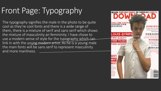 Front Page: Typography 
The typography signifies the male in the photo to be quite 
cool as they’re cool fonts and there is a wide range of 
them, there is a mixture of serif and sans serif which shows 
the mixture of masculinity an femininity. I have chose to 
use a modern sense of style for the typography which can 
link in with the young modern artist. As he is a young male 
the main fonts will be sans serif to represent masculinity 
and more manliness. 
 