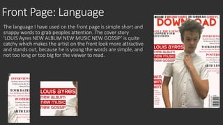 Front Page: Language 
The language I have used on the front page is simple short and 
snappy words to grab peoples attention. The cover story 
'LOUIS Ayres NEW ALBUM NEW MUSIC NEW GOSSIP’ is quite 
catchy which makes the artist on the front look more attractive 
and stands out, because he is young the words are simple, and 
not too long or too big for the viewer to read. 
 