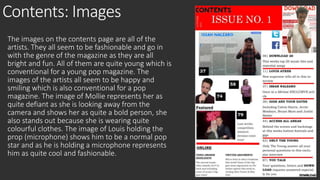 Contents: Images 
The images on the contents page are all of the 
artists. They all seem to be fashionable and go in 
with the genre of the magazine as they are all 
bright and fun. All of them are quite young which is 
conventional for a young pop magazine. The 
images of the artists all seem to be happy and 
smiling which is also conventional for a pop 
magazine. The image of Mollie represents her as 
quite defiant as she is looking away from the 
camera and shows her as quite a bold person, she 
also stands out because she is wearing quite 
colourful clothes. The image of Louis holding the 
prop (microphone) shows him to be a normal pop 
star and as he is holding a microphone represents 
him as quite cool and fashionable. 
 