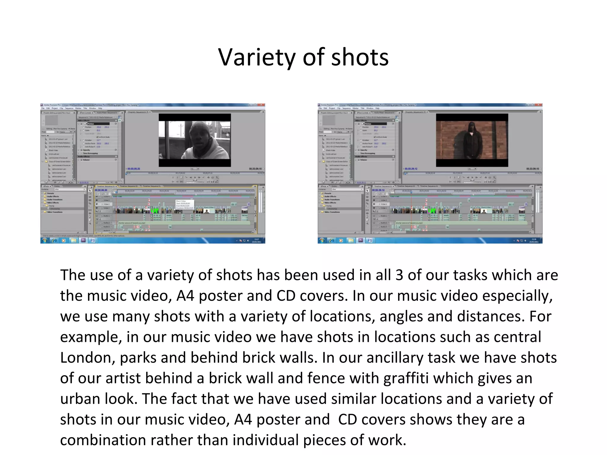 Variety of shots The use of a variety of shots has been used in all 3 of our tasks which are the music video, A4 poster and CD covers. In our music video especially, we use many shots with a variety of locations, angles and distances. For example, in our music video we have shots in locations such as central London, parks and behind brick walls. In our ancillary task we have shots of our artist behind a brick wall and fence with graffiti which gives an urban look. The fact that we have used similar locations and a variety of shots in our music video, A4 poster and  CD covers shows they are a combination rather than individual pieces of work. 