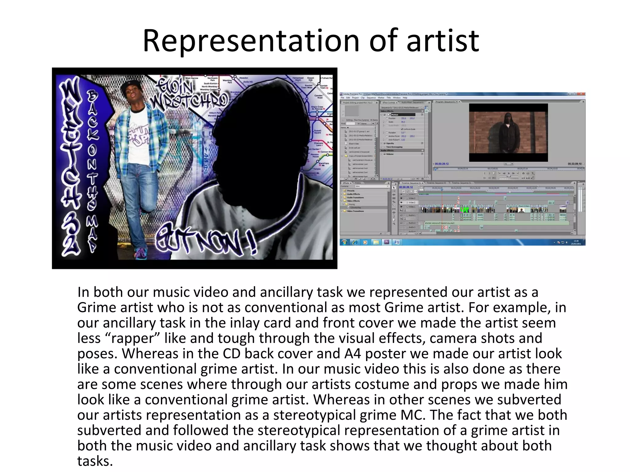 Representation of artist In both our music video and ancillary task we represented our artist as a Grime artist who is not as conventional as most Grime artist. For example, in our ancillary task in the inlay card and front cover we made the artist seem less “rapper” like and tough through the visual effects, camera shots and poses. Whereas in the CD back cover and A4 poster we made our artist look like a conventional grime artist. In our music video this is also done as there are some scenes where through our artists costume and props we made him look like a conventional grime artist. Whereas in other scenes we subverted our artists representation as a stereotypical grime MC. The fact that we both subverted and followed the stereotypical representation of a grime artist in both the music video and ancillary task shows that we thought about both tasks. 