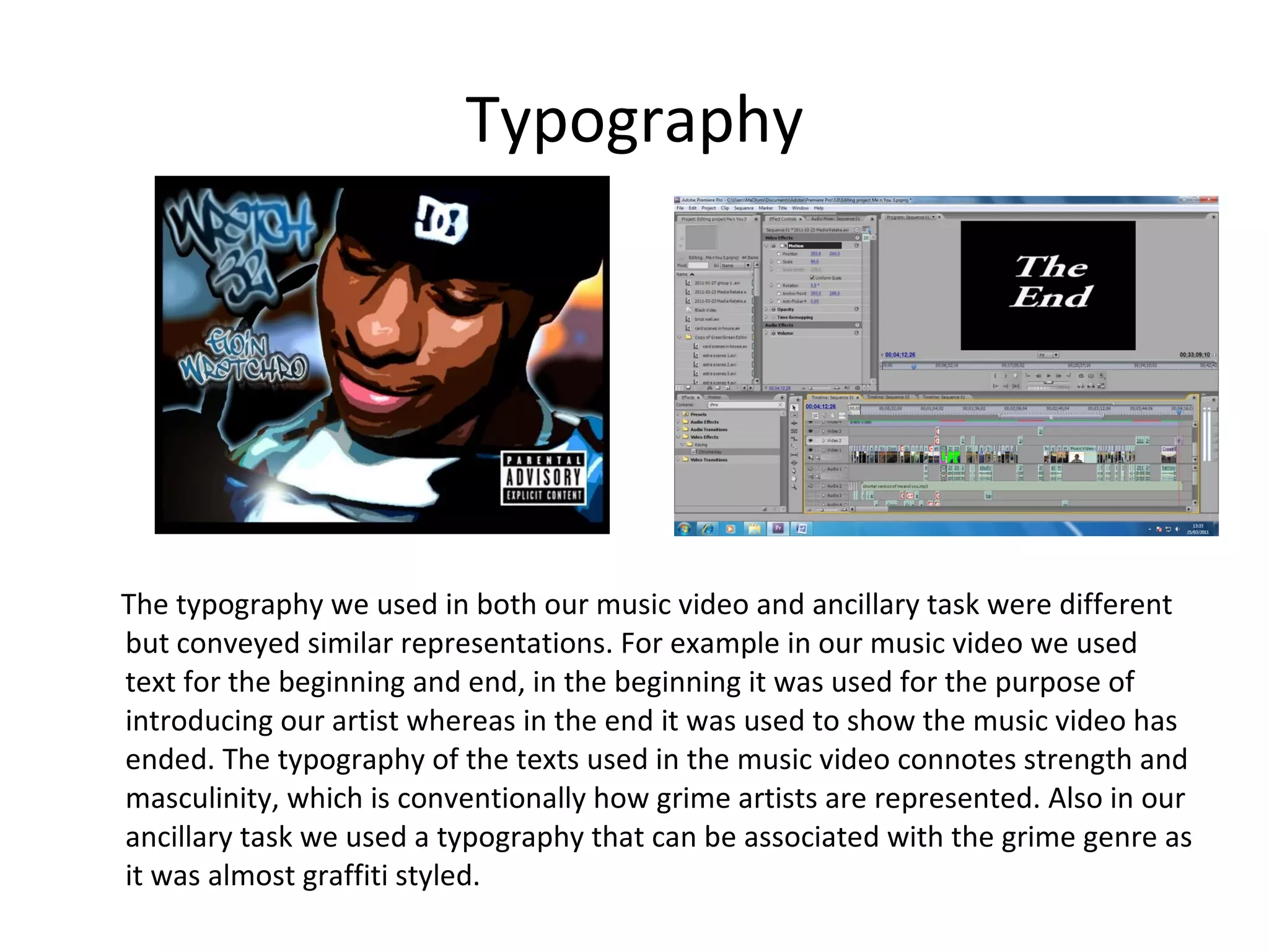 Typography The typography we used in both our music video and ancillary task were different but conveyed similar representations. For example in our music video we used text for the beginning and end, in the beginning it was used for the purpose of introducing our artist whereas in the end it was used to show the music video has ended. The typography of the texts used in the music video connotes strength and masculinity, which is conventionally how grime artists are represented. Also in our ancillary task we used a typography that can be associated with the grime genre as it was almost graffiti styled. 