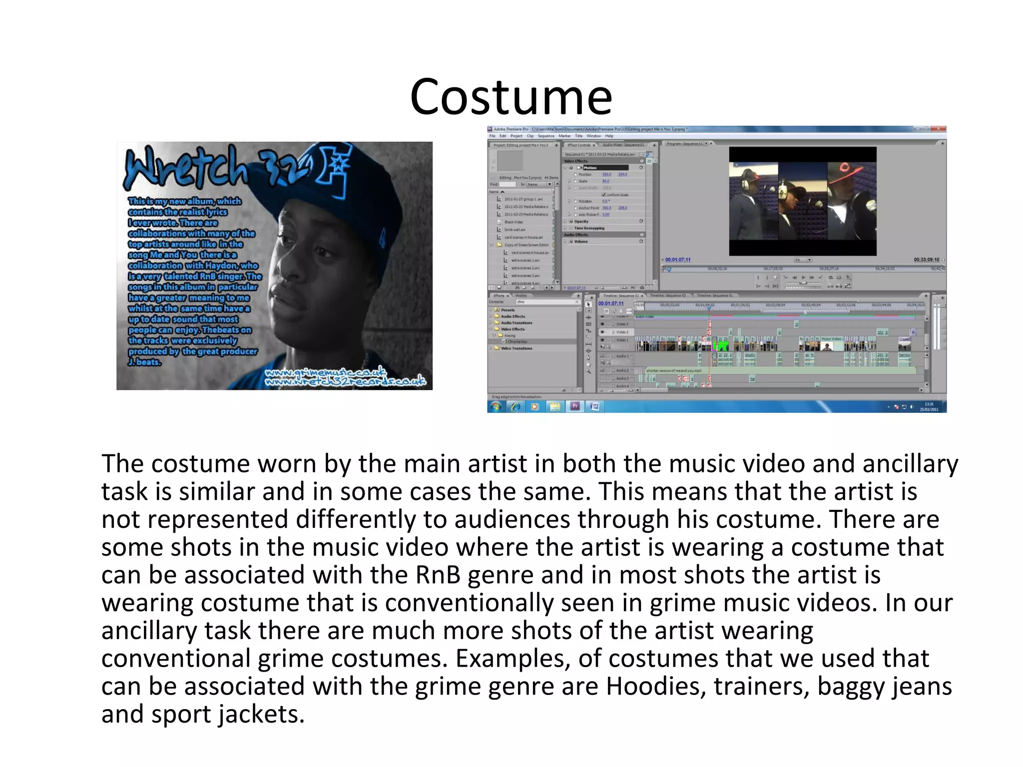 Costume The costume worn by the main artist in both the music video and ancillary task is similar and in some cases the same. This means that the artist is not represented differently to audiences through his costume. There are some shots in the music video where the artist is wearing a costume that can be associated with the RnB genre and in most shots the artist is wearing costume that is conventionally seen in grime music videos. In our ancillary task there are much more shots of the artist wearing conventional grime costumes. Examples, of costumes that we used that can be associated with the grime genre are Hoodies, trainers, baggy jeans and sport jackets. 