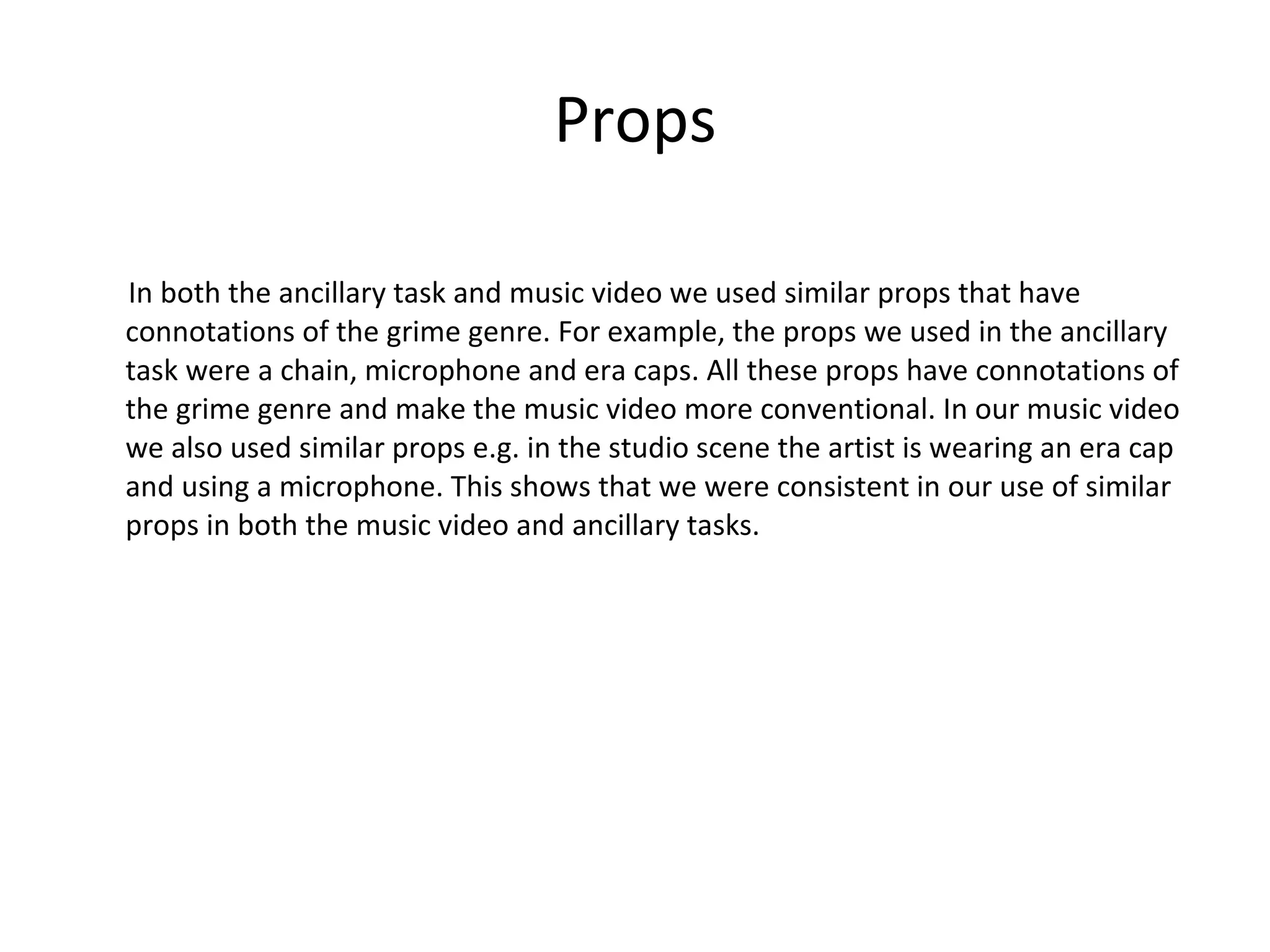 Props In both the ancillary task and music video we used similar props that have connotations of the grime genre. For example, the props we used in the ancillary task were a chain, microphone and era caps. All these props have connotations of the grime genre and make the music video more conventional. In our music video we also used similar props e.g. in the studio scene the artist is wearing an era cap and using a microphone. This shows that we were consistent in our use of similar props in both the music video and ancillary tasks.  