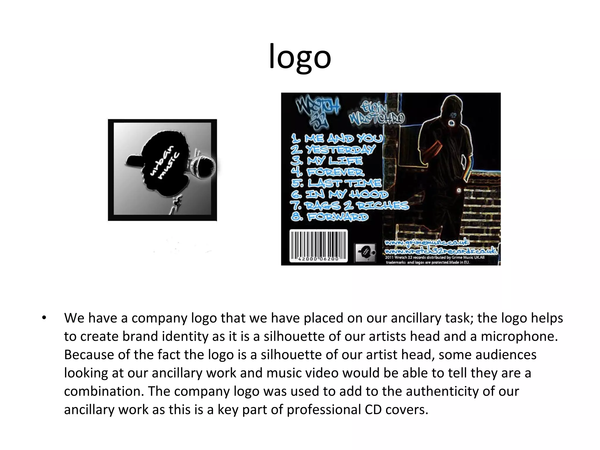 logo We have a company logo that we have placed on our ancillary task; the logo helps to create brand identity as it is a silhouette of our artists head and a microphone. Because of the fact the logo is a silhouette of our artist head, some audiences looking at our ancillary work and music video would be able to tell they are a combination. The company logo was used to add to the authenticity of our ancillary work as this is a key part of professional CD covers. 