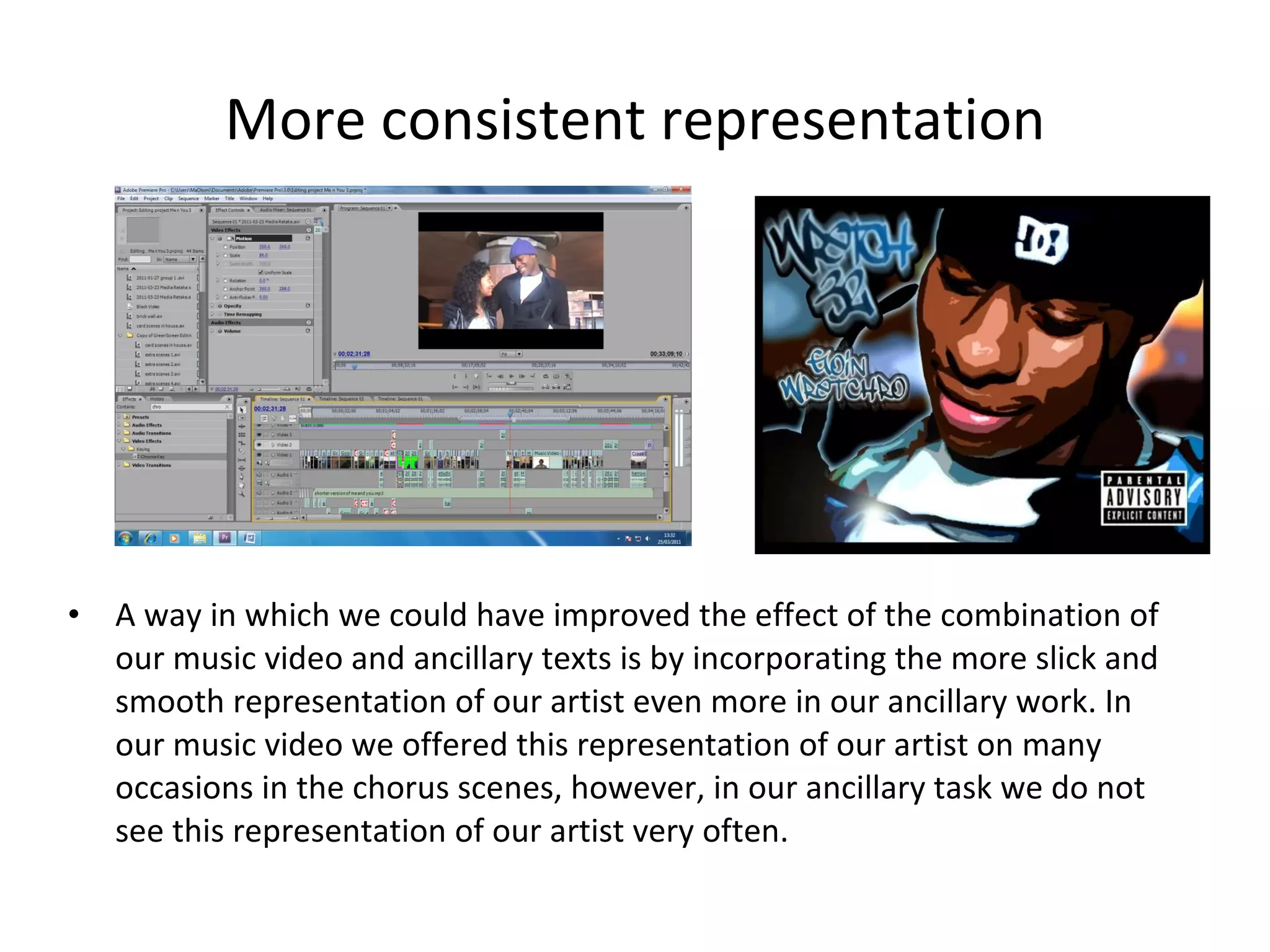 More consistent representation A way in which we could have improved the effect of the combination of our music video and ancillary texts is by incorporating the more slick and smooth representation of our artist even more in our ancillary work. In our music video we offered this representation of our artist on many occasions in the chorus scenes, however, in our ancillary task we do not see this representation of our artist very often. 