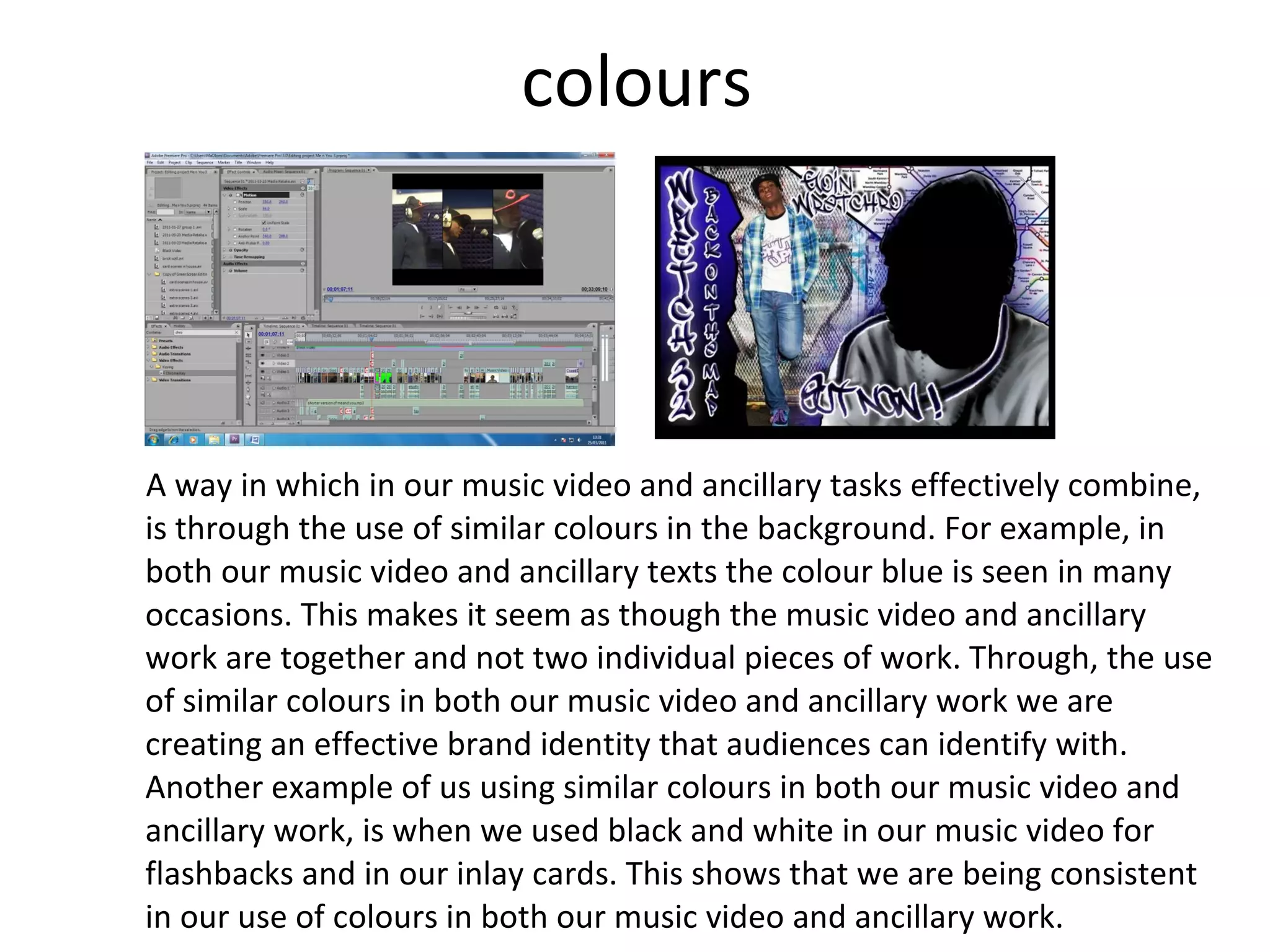 colours A way in which in our music video and ancillary tasks effectively combine, is through the use of similar colours in the background. For example, in both our music video and ancillary texts the colour blue is seen in many occasions. This makes it seem as though the music video and ancillary work are together and not two individual pieces of work. Through, the use of similar colours in both our music video and ancillary work we are creating an effective brand identity that audiences can identify with. Another example of us using similar colours in both our music video and ancillary work, is when we used black and white in our music video for flashbacks and in our inlay cards. This shows that we are being consistent in our use of colours in both our music video and ancillary work. 