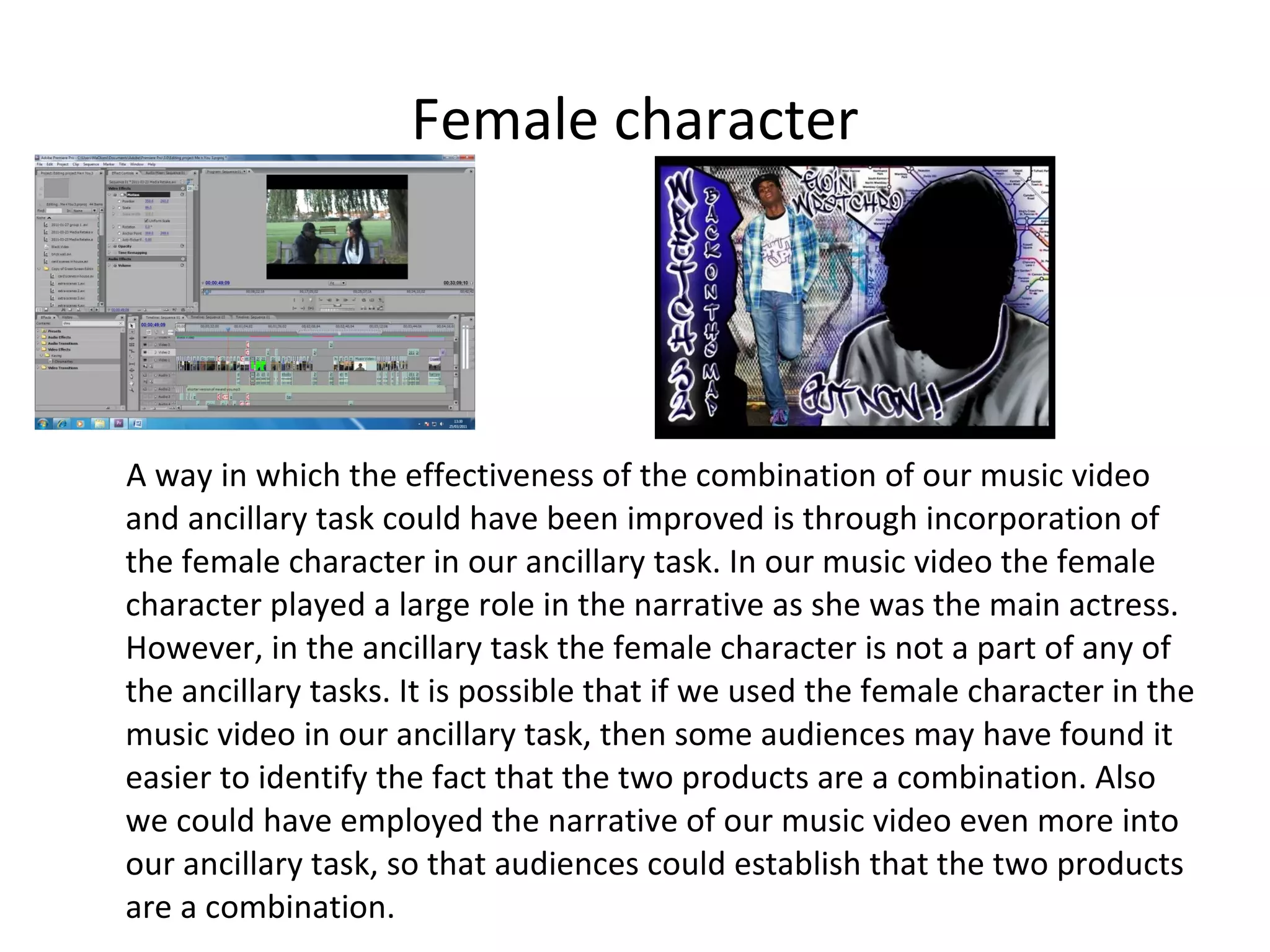 Female character A way in which the effectiveness of the combination of our music video and ancillary task could have been improved is through incorporation of the female character in our ancillary task. In our music video the female character played a large role in the narrative as she was the main actress. However, in the ancillary task the female character is not a part of any of the ancillary tasks. It is possible that if we used the female character in the music video in our ancillary task, then some audiences may have found it easier to identify the fact that the two products are a combination. Also we could have employed the narrative of our music video even more into our ancillary task, so that audiences could establish that the two products are a combination. 