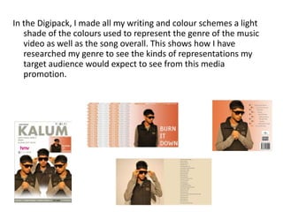 In the Digipack, I made all my writing and colour schemes a light
   shade of the colours used to represent the genre of the music
   video as well as the song overall. This shows how I have
   researched my genre to see the kinds of representations my
   target audience would expect to see from this media
   promotion.
 