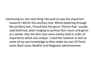 Continuing on, the next thing I focused on was the important
  research I did for the ancillary text. Whilst exploring through
  the ancillary text, I found that the genre ‘Electro Pop’ usually
  used bold text, plain imaging to portray their music and genre
  as a whole. Also the font sizes were mainly sized in order of
  importance which was unique. I used the research as well as
  some of my own knowledge to then make my own CD front
  cover, Back cover, Booklet and Magazine advertisement.
 