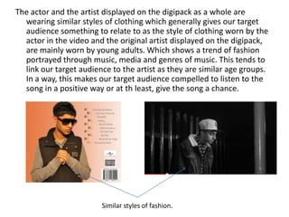 The actor and the artist displayed on the digipack as a whole are
  wearing similar styles of clothing which generally gives our target
  audience something to relate to as the style of clothing worn by the
  actor in the video and the original artist displayed on the digipack,
  are mainly worn by young adults. Which shows a trend of fashion
  portrayed through music, media and genres of music. This tends to
  link our target audience to the artist as they are similar age groups.
  In a way, this makes our target audience compelled to listen to the
  song in a positive way or at th least, give the song a chance.




                        Similar styles of fashion.
 