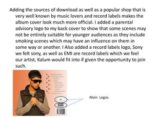 Adding the sources of download as well as a popular shop that is
  very well known by music lovers and record labels makes the
  album cover look much more official. I added a parental
  advisory logo to my back cover to show that some scenes may
  not be entirely suitable for younger audiences as they include
  smoking scenes which may have an influence on them in
  some way or another. I Also added a record labels logo, Sony
  we felt sony, as well as EMI are record labels which we feel
  our artist, Kalum would fit into if given the opportunity to join
  such.




                                       Main Logos.
 